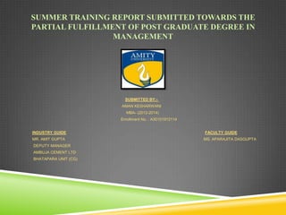 SUMMER TRAINING REPORT SUBMITTED TOWARDS THE
PARTIAL FULFILLMENT OF POST GRADUATE DEGREE IN
MANAGEMENT

SUBMITTED BY:AMAN KESHARWANI
MBA- (2012-2014)
Enrollment No. : A30101912114
INDUSTRY GUIDE
MR. AMIT GUPTA
DEPUTY MANAGER
AMBUJA CEMENT LTD
BHATAPARA UNIT (CG)

FACULTY GUIDE
MS. APARAJITA DASGUPTA

 