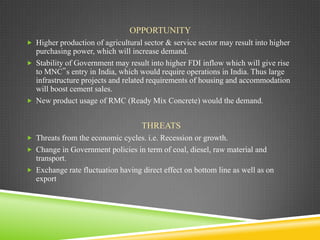 OPPORTUNITY
 Higher production of agricultural sector & service sector may result into higher

purchasing power, which will increase demand.
 Stability of Government may result into higher FDI inflow which will give rise
to MNC‟s entry in India, which would require operations in India. Thus large
infrastructure projects and related requirements of housing and accommodation
will boost cement sales.
 New product usage of RMC (Ready Mix Concrete) would the demand.

THREATS
 Threats from the economic cycles. i.e. Recession or growth.
 Change in Government policies in term of coal, diesel, raw material and

transport.
 Exchange rate fluctuation having direct effect on bottom line as well as on
export

 