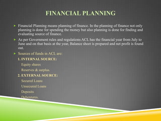 FINANCIAL PLANNING
 Financial Planning means planning of finance. In the planning of finance not only

planning is done for spending the money but also planning is done for finding and
evaluating source of finance.
 As per Government rules and regulations ACL has the financial year from July to
June and on that basis at the year, Balance sheet is prepared and net profit is found
out.
 Sources of funds in ACL are:
1. INTERNAL SOURCE:
Equity shares

Reserves & surplus.
2. EXTERNAL SOURCE:
Secured Loans
Unsecured Loans
Deposits

Debentures.

 