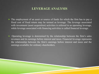 LEVERAGE ANALYSIS
 The employment of an asset or source of funds for which the firm has to pay a

fixed cost of fixed return may be termed as leverage. The leverage associated
with investment (asset acquisition) activities is referred to as operating leverage,
while leverage associated with financing activities is called financial leverage.
 Operating leverage is determined by the relationship between the firm’s sales

revenues and its earnings before interest and taxes. Financial leverage represents
the relationship between the firm’s earnings before interest and taxes and the
earnings available for ordinary shareholders.

 