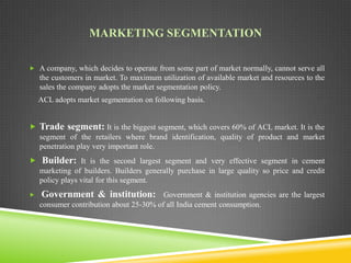 MARKETING SEGMENTATION
 A company, which decides to operate from some part of market normally, cannot serve all

the customers in market. To maximum utilization of available market and resources to the
sales the company adopts the market segmentation policy.
ACL adopts market segmentation on following basis.

 Trade segment: It is the biggest segment, which covers 60% of ACL market. It is the
segment of the retailers where brand identification, quality of product and market
penetration play very important role.

 Builder: It is the second largest segment and very effective segment in cement
marketing of builders. Builders generally purchase in large quality so price and credit
policy plays vital for this segment.


Government & institution:

Government & institution agencies are the largest
consumer contribution about 25-30% of all India cement consumption.

 