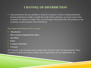 CHANNEL OF DISTRIBUTION
 After production, the next problem is faced by a producer is that of selling distribution

because production is made to satisfy the needs of the costumers, so it must reach to the
costumers for whom it is made. This, a way through which goods flow the producer to the
consumer is called channel of the distribution.
The channel of distribution of ACL is as under.
 Manufacture
 Direct consumer Regional Sales officer
 Sub Officer
 Dealer
 Consumer Sub dealer
 Consumer

ACL directly to the consumer sales cement only when the order is in huge quantity. These
consumers include Government public sector organization, private organization, etc.

 