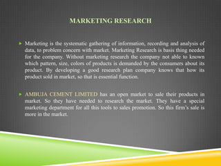 MARKETING RESEARCH
 Marketing is the systematic gathering of information, recording and analysis of

data, to problem concern with market. Marketing Research is basis thing needed
for the company. Without marketing research the company not able to known
which pattern, size, colors of products is demanded by the consumers about its
product. By developing a good research plan company knows that how its
product sold in market, so that is essential function.
 AMBUJA CEMENT LIMITED has an open market to sale their products in

market. So they have needed to research the market. They have a special
marketing department for all this tools to sales promotion. So this firm’s sale is
more in the market.

 