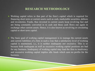 RESEARCH METHODOLOGY
 Working capital refers to that part of the firm’s capital which is required for

financing short term or current assets such as cash, marketable securities, debtors
and inventories. Funds, thus invested in current assets keep revolving fast and
are being constantly converted in to cash and these cash flows out again in
exchange other current assets. Hence, it is also known as revolving or circulating
capital or short term capital.
 The basic goal of working capital management is to manage the current assets

and current liabilities of a firm in such a way that a satisfactory level of working
capital is maintained, i.e., it is neither inadequate nor excessive. This is so
because both inadequate as well as excessive working capital positions are bad
for any business. Inadequacy of working capital may lead the firm to insolvency
and excessive working capital implies idle funds which earn no profits for the
business.

 