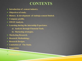 CONTENTS
 Introduction of cement industry.
 Objectives of study.
 History & development of Ambuja cement limited.
 Company profile.

 SWOT Analysis.
 Learning during the internship Experience.

a) Analysis through Financial Tools.
b) Marketing strategies.
 Marketing Research.
 Research Methodology.
 Research Designs.
 Limitation of The Study.
 Suggestion.
 Conclusion.
 Bibliography…

 