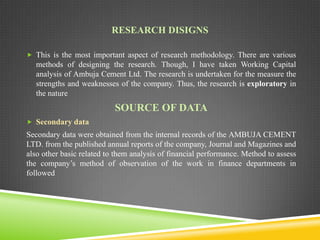 RESEARCH DISIGNS
 This is the most important aspect of research methodology. There are various

methods of designing the research. Though, I have taken Working Capital
analysis of Ambuja Cement Ltd. The research is undertaken for the measure the
strengths and weaknesses of the company. Thus, the research is exploratory in
the nature

SOURCE OF DATA
 Secondary data

Secondary data were obtained from the internal records of the AMBUJA CEMENT
LTD. from the published annual reports of the company, Journal and Magazines and
also other basic related to them analysis of financial performance. Method to assess
the company’s method of observation of the work in finance departments in
followed

 