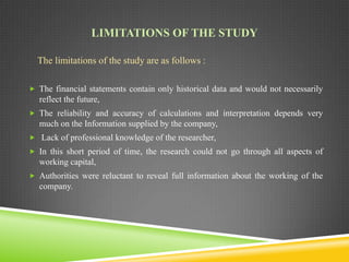 LIMITATIONS OF THE STUDY
The limitations of the study are as follows :
 The financial statements contain only historical data and would not necessarily

reflect the future,
 The reliability and accuracy of calculations and interpretation depends very

much on the Information supplied by the company,
 Lack of professional knowledge of the researcher,

 In this short period of time, the research could not go through all aspects of

working capital,
 Authorities were reluctant to reveal full information about the working of the

company.

 