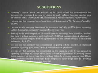 SUGGESTIONS
 company’s current assets has reduced by Rs. 19430.16 lakh due to reduction in the

investment in inventory & increase investment in sundry debtors. Company has also pays
its creditors of Rs. 15184050.55 lakh. and reduced it. And also increased its provisions.


we can see that company has reduces its overall investment of Net Working Capital by
30.04%



we can see that company has reduced its investment in C.A by 44.33% due to increasing
debtors & reduction in inventory compared to previous year.

 Looking to the total composition of current assets in percentage form in table 4. its clear

that there is a sharp increase in sundry debtors by 5.44% & increasing loan & advances by
4.06% which lead company from his operation motive and a sharp decrease in investment
in inventory by 9.47%.
 we can see that company has concentrated on paying off his creditors & increased

provision regarding government’s rules & other short term provisions.
 we can say that company has concentrated on the operating cycle & has reduced its

operating cycle days by 26 days which shows efficient management of the working capital
in the company. we can say that there is a sharp fall in the inventory turnover ratio. This is
not a favorable situation as this ratio helps company to achieve high sales by investing
minimum in W.C but here there is a sharp fall.

 