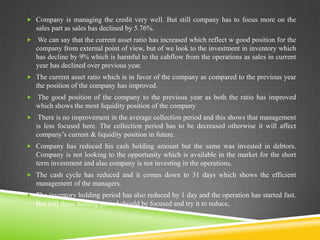  Company is managing the credit very well. But still company has to focus more on the

sales part as sales has declined by 5.76%.
 We can say that the current asset ratio has increased which reflect w good position for the

company from external point of view, but of we look to the investment in inventory which
has decline by 9% which is harmful to the cahflow from the operations as sales in current
year has declined over previous year.
 The current asset ratio which is in favor of the company as compared to the previous year

the position of the company has improved.
 The good position of the company to the previous year as both the ratio has improved

which shows the most liquidity position of the company
 There is no improvement in the average collection period and this shows that management

is less focused here. The collection period has to be decreased otherwise it will affect
company’s current & liquidity position in future.
 Company has reduced his cash holding amount but the same was invested in debtors.

Company is not looking to the opportunity which is available in the market for the short
term investment and also company is not investing in the operations.
 The cash cycle has reduced and it comes down to 31 days which shows the efficient

management of the managers.
 The inventory holding period has also reduced by 1 day and the operation has started fast.

But still these holding period should be focused and try it to reduce,

 