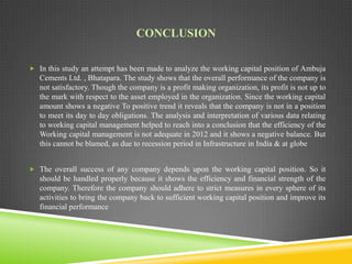 CONCLUSION
 In this study an attempt has been made to analyze the working capital position of Ambuja

Cements Ltd. , Bhatapara. The study shows that the overall performance of the company is
not satisfactory. Though the company is a profit making organization, its profit is not up to
the mark with respect to the asset employed in the organization. Since the working capital
amount shows a negative To positive trend it reveals that the company is not in a position
to meet its day to day obligations. The analysis and interpretation of various data relating
to working capital management helped to reach into a conclusion that the efficiency of the
Working capital management is not adequate in 2012 and it shows a negative balance. But
this cannot be blamed, as due to recession period in Infrastructure in India & at globe
 The overall success of any company depends upon the working capital position. So it

should be handled properly because it shows the efficiency and financial strength of the
company. Therefore the company should adhere to strict measures in every sphere of its
activities to bring the company back to sufficient working capital position and improve its
financial performance

 