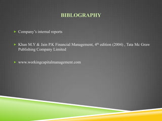 BIBLOGRAPHY
 Company’s internal reports

 Khan M.Y & Jain P.K Financial Management, 4th edition (2004) , Tata Mc Graw

Publishing Company Limited
 www.workingcapitalmanagement.com

 
