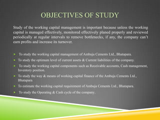 OBJECTIVES OF STUDY
Study of the working capital management is important because unless the working
capital is managed effectively, monitored effectively planed properly and reviewed
periodically at regular intervals to remove bottlenecks, if any, the company can’t
earn profits and increase its turnover.
 To study the working capital management of Ambuja Cements Ltd., Bhatapara.
 To study the optimum level of current assets & Current liabilities of the company.
 To study the working capital components such as Receivable accounts, Cash management,

Inventory position.
 To study the way & means of working capital finance of the Ambuja Cements Ltd.,

Bhatapara
 To estimate the working capital requirement of Ambuja Cements Ltd., Bhatapara.
 To study the Operating & Cash cycle of the company.

 