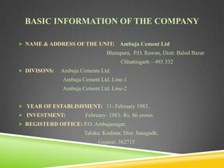 BASIC INFORMATION OF THE COMPANY
 NAME & ADDRESS OF THE UNIT:

Ambuja Cement Ltd

Bhatapara, P.O. Rawan, Distt: Balod Bazar

Chhattisgarh – 493 332
 DIVISONS:

Ambuja Cements Ltd.
Ambuja Cement Ltd. Line-1
Ambuja Cement Ltd. Line-2

 YEAR OF ESTABLISHMENT: 11- February 1983.
 INVESTMENT:

February- 1983- Rs. 86 crores.

 REGISTERD OFFICE: P.O. Ambujanagar,

Taluka: Kodinar, Dist: Junagadh,
Gujarat: 362715

 