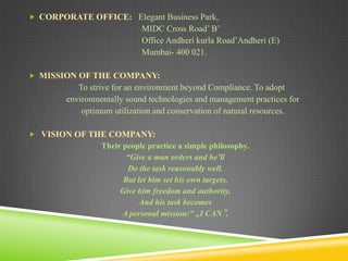  CORPORATE OFFICE: Elegant Business Park,

MIDC Cross Road’ B’
Office Andheri kurla Road’Andheri (E)
Mumbai- 400 021.
 MISSION OF THE COMPANY:

To strive for an environment beyond Compliance. To adopt
environmentally sound technologies and management practices for
optimum utilization and conservation of natural resources.
 VISION OF THE COMPANY:

Their people practice a simple philosophy.
“Give a man orders and he’ll
Do the task reasonably well.
But let him set his own targets,
Give him freedom and authority,
And his task becomes
A personal mission:” „I CAN‟.

 
