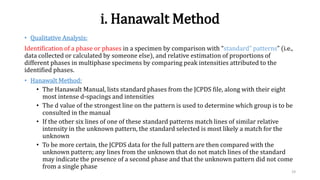 i. Hanawalt Method
• Qualitative Analysis:
Identification of a phase or phases in a specimen by comparison with “standard” patterns” (i.e.,
data collected or calculated by someone else), and relative estimation of proportions of
different phases in multiphase specimens by comparing peak intensities attributed to the
identified phases.
• Hanawalt Method:
• The Hanawalt Manual, lists standard phases from the JCPDS file, along with their eight
most intense d-spacings and intensities
• The d value of the strongest line on the pattern is used to determine which group is to be
consulted in the manual
• If the other six lines of one of these standard patterns match lines of similar relative
intensity in the unknown pattern, the standard selected is most likely a match for the
unknown
• To be more certain, the JCPDS data for the full pattern are then compared with the
unknown pattern; any lines from the unknown that do not match lines of the standard
may indicate the presence of a second phase and that the unknown pattern did not come
from a single phase
19
 
