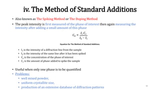 iv. The Method of Standard Additions
• Also known as The Spiking Method or The Doping Method
• The peak intensity is first measured of the phase of interest then again measuring the
intensity after adding a small amount of this phase
• I1 is the intensity of a diffraction line from the sample
• I2 is the intensity of the same line after it has been spiked
• Co is the concentration of the phase of interest
• C1 is the amount of phase added to spike the sample
• Useful when only one phase is to be quantified
• Problems:
• well mixed powder,
• uniform crystallite size,
• production of an extensive database of diffraction patterns
30
Equation for The Method of Standard Additions
 