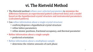 vi. The Rietveld Method
• The Rietveld method refines user-selected parameters to minimize the
difference between an experimental pattern (observed data) and a model
based on the hypothesized crystal structure and instrumental parameters
(calculated pattern)
• Can refine information about a single crystal structure
• confirm/disprove a hypothetical crystal structure
• refine lattice parameters
• refine atomic positions, fractional occupancy, and thermal parameter
• Refine information about a single sample
• preferred orientation
• Refine information about a multiphase sample
• determine the relative amounts of each phase
32
 