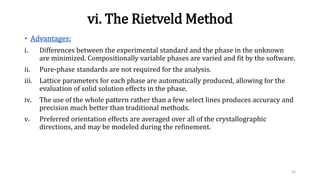 vi. The Rietveld Method
• Advantages:
i. Differences between the experimental standard and the phase in the unknown
are minimized. Compositionally variable phases are varied and fit by the software.
ii. Pure-phase standards are not required for the analysis.
iii. Lattice parameters for each phase are automatically produced, allowing for the
evaluation of solid solution effects in the phase.
iv. The use of the whole pattern rather than a few select lines produces accuracy and
precision much better than traditional methods.
v. Preferred orientation effects are averaged over all of the crystallographic
directions, and may be modeled during the refinement.
33
 