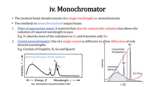 iv. Monochromator
• The incident beam should consists of a single wavelength i.e. monochromatic
• Two methods to monochromatized output beam:
1. Filter of appropriate metal: A material that absorbs undesirable radiation but allows the
radiation of required wavelength to pass
E.g. Ni absorbs most of the radiations in Cu and transmits only Kα
2. Crystal monochromator: Use of a single crystal as diffractor to allow diffraction of only
desired wavelengths
E.g. Crystals of Graphite, Si, Ge and Quartz
8Fig 1. Characteristic X-ray spectra without a filter
Kα1
Kα2
Kβ
bremsstrahlung or white radiation
 