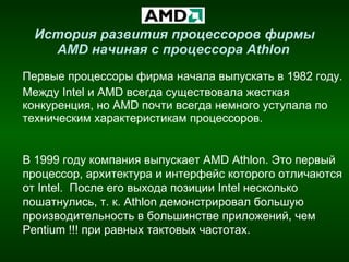 История развития процессоров фирмы  AMD  начиная с процессора  Athlon   Первые процессоры фирма начала выпускать в 1982 году. Между  Intel  и  AMD  всегда существовала жесткая конкуренция, но  AMD  почти всегда немного уступала   по техническим характеристикам процессоров. В 1999 году компания выпускает  AMD Athlon.  Это первый процессор, архитектура и интерфейс которого отличаются от Intel.   После его выхода позиции Intel несколько пошатнулись, т. к.  Athlon  демонстрировал большую производительность в большинстве приложений, чем Pentium !!! при равных тактовых частотах. 