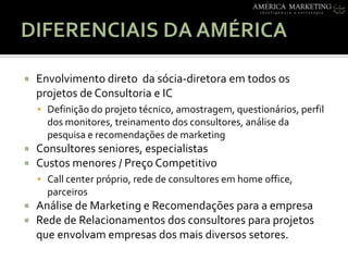 DIFERENCIAIS DA AMÉRICAEnvolvimentodiretodasócia-diretoraemtodososprojetos de Consultoria e ICDefinição do projetotécnico, amostragem, questionários, perfil dos monitores, treinamento dos consultores, análisedapesquisa e recomendações de marketingConsultoresseniores, especialistasCustosmenores / PreçoCompetitivoCall center próprio, rede de consultoresem home office, parceirosAnálise de Marketing e Recomendaçõespara a empresaRede de Relacionamentos dos consultoresparaprojetosqueenvolvamempresas dos maisdiversossetores. 