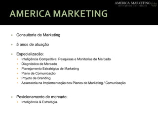 AMERICA MARKETINGConsultoria de Marketing5 anos de atuaçãoEspecializacão:InteligênciaCompetitiva: Pesquisas e Monitorias de MercadoDiagnóstico de MercadoPlanejamento Estratégico de MarketingPlano de ComunicaçãoProjeto de BrandingAssessoria na Implementação dos Planos de Marketing / Comunicação Posicionamento de mercado: Inteligência & Estratégia.