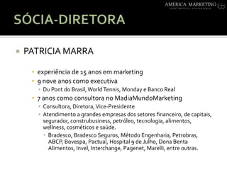 SÓCIA-DIRETORAPATRICIA MARRAexperiência de 15 anos em marketing9 nove anos como executiva Du Pont do Brasil, World Tennis, Monday e Banco Real7 anos como consultora no MadiaMundoMarketingConsultora, Diretora, Vice-PresidenteAtendimento a grandes empresas dos setores financeiro, de capitais, segurador, construbusiness, petróleo, tecnologia, alimentos, wellness, cosméticos e saúde.Bradesco, BradescoSeguros, MétodoEngenharia, Petrobras, ABCP, Bovespa, Pactual, Hospital 9 de Julho, Dona BentaAlimentos, Invel, Interchange, Pagenet, Marelli, entre outras.