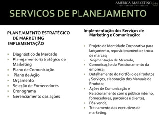 SERVICOS DE PLANEJAMENTOImplementação dos Serviços de Marketing e Comunicação: Projeto de Identidade Corporativa para lançamento, reposicionamento e troca de marcas; Segmentação de Mercado;Comunicação do Posicionamento da empresa;Detalhamento do Portfólio de Produtos / Serviços, elaboração dos Manuais de Produto;Ações de Comunicação e Relacionamento com o público interno, fornecedores, parceiros e clientes;Pós-venda;Treinamento dos executivos de marketing.PLANEJAMENTO ESTRATÉGICO DE MARKETING IMPLEMENTAÇÃO Diagnóstico de Mercado Planejamento Estratégico de MarketingPlano de Comunicação Plano de AçãoOrçamentoSeleção de Fornecedores CronogramaGerenciamento das ações