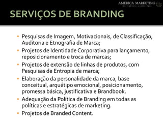 SERVIÇOS DE BRANDINGPesquisas de Imagem, Motivacionais, de Classificação, Auditoria e Etnografia de Marca;Projetos de IdentidadeCorporativaparalançamento, reposicionamento e troca de marcas;Projetos de extensão de linhas de produtos, com Pesquisas de Entropia de marca;Elaboraçãodapersonalidadedamarca, base conceitual, arquétipoemocional, posicionamento, promessabásica, justificativa e Brandbook.AdequaçãodaPolítica de Branding emtodas as políticas e estratégicas de marketing.Projetos de Branded Content.