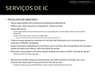 SERVIÇOS DE ICPESQUISAS DE MERCADONossaespecialidadesão as pesquisasqualitativasexploratóriasPúblico-alvo: altos executivos, empresários, clientes privateNossodiferencial: nossospesquisadoressãoconsultoresseniores, com capacidadeparaumaabordagemmelhorjuntoaopúblicopesquisadoConhecimento do produto / serviço a ser pesquisadoSeguros, PrevidênciaPrivada, Investimentos, Mercado de Capitais, Produtos de TITodas as nossaspesquisas e estudos de mercadosãofinalizados com conclusãopara a empresa e reflexões / propostasNossaconclusão é realizadaporconsultores, que se utilizam de suaexperiência de mercado e análise de dados secundários, alémdaanálise de campoPossuímosnossopróprio call center digital: redução de custos e melhorcontrole do campoTelefonica, WPD Tecnologia, PetrobrasRealizamostambémpesquisasquantitativas, emtodo o territórionacional, com umaempresa de campo que é nossaparceirahámais de 10 anosBradesco, BradescoSeguros, MarelliMóveis, Lopes Imobiliária, Dona BentaAlimentos, etc.
