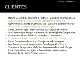 CLIENTESRoland Berger ER / Keseberg & Partners: Branding e ComunicaçãoNatural Company: Planejamento Estratégico e BrandingGemini Planejamento e Comunicação : Evento “Só para mulheres”Metalúrgica Garden: Branding e Comunicação Santa Comunicação : Planejamento Estratégico e BrandingWPD Tecnologia: Pesquisas de Mercado e Inteligência CompetitivaConstrutora Moura Schwark: Inteligência CompetitivaTrattoEstofados: Plano de Comunicação e ImplementaçãoParati Design com Branding: Planejamento EstratégicoMac Construtora e Incorporadora: Branding MAC e VivereTelefonica: Pesquisa Anual de Satisfação com clientes do Grupo Lopes Imobiliária: Inteligência Competitiva e Assessoria no lançamento da marca Pronto! Imóveis. 