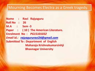 Mourning Becomes Electra as a Greek tragedy.
Name : Ravi Rajyaguru
Roll No : 26
M.A : Sem -3
Paper : ( 10 ) The American Literature.
Enrolment No : PG15101032
Email id.: rajyagururavi24@gmail.com
Submitted To : Department of English
Maharaja Krishnakumarsinhji
Bhavnagar University
 