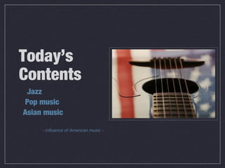 Today’s
Contents
Jazz
Pop music
Asian music
- influence of American music -
 