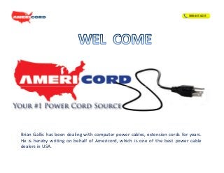 Brian Gallis has been dealing with computer power cables, extension cords for years.
He is hereby writing on behalf of Americord, which is one of the best power cable
dealers in USA.

 