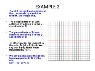 EXAMPLE 2
• Point B moved 6 units right and
then upwards by 4 units to
form B', the image of B.
• The x-coordinate of B’ was
obtained by adding 6 to the x -
coordinate of B.
• The y-coordinate of B’ was
obtained by adding 4 to the y-
coordinate of B.
• In other words, the image B is
the point B‘ (-3 + 6; 5 + 4). We
say that B (-3; 5) has been
translated by (6; 4).
• We say algebraically that B has
been mapped onto B' by the
rule:
(x; y) ⇾(x+6; y+4)
 