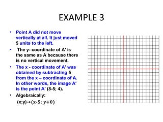 EXAMPLE 3
• Point A did not move
vertically at all. It just moved
5 units to the left.
• The y- coordinate of A' is
the same as A because there
is no vertical movement.
• The x - coordinate of A' was
obtained by subtracting 5
from the x – coordinate of A.
In other words, the image A'
is the point A' (8-5; 4).
• Algebraically:
(x;y)⇾(x-5; y+0)
 