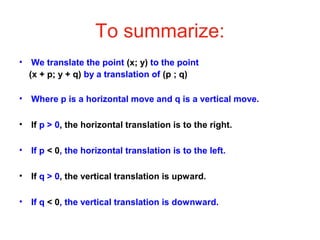 To summarize:
• We translate the point (x; y) to the point
(x + p; y + q) by a translation of (p ; q)
• Where p is a horizontal move and q is a vertical move.
• If p > 0, the horizontal translation is to the right.
• If p < 0, the horizontal translation is to the left.
• If q > 0, the vertical translation is upward.
• If q < 0, the vertical translation is downward.
 