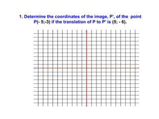 1. Determine the coordinates of the image, P’, of the point
P(- 5;-3) if the translation of P to P' is (5; - 6).
 