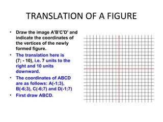 TRANSLATION OF A FIGURE
• Draw the image A'B'C'D' and
indicate the coordinates of
the vertices of the newly
formed figure.
• The translation here is
(7; - 10), i.e. 7 units to the
right and 10 units
downward.
• The coordinates of ABCD
are as follows: A(-1;3),
B(-6;3), C(-6;7) and D(-1;7)
• First draw ABCD.
 
