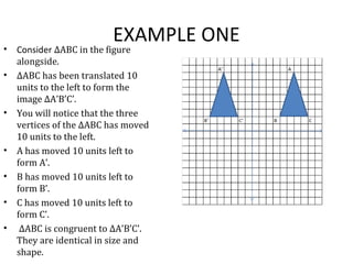 EXAMPLE ONE
• Consider ∆ABC in the figure
alongside.
• ∆ABC has been translated 10
units to the left to form the
image ∆A’B’C’.
• You will notice that the three
vertices of the ∆ABC has moved
10 units to the left.
• A has moved 10 units left to
form A’.
• B has moved 10 units left to
form B’.
• C has moved 10 units left to
form C’.
• ∆ABC is congruent to ∆A’B’C’.
They are identical in size and
shape.
 