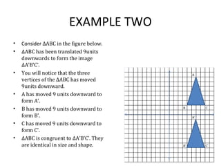 EXAMPLE TWO
• Consider ∆ABC in the figure below.
• ∆ABC has been translated 9units
downwards to form the image
∆A’B’C’.
• You will notice that the three
vertices of the ∆ABC has moved
9units downward.
• A has moved 9 units downward to
form A’.
• B has moved 9 units downward to
form B’.
• C has moved 9 units downward to
form C’.
• ∆ABC is congruent to ∆A’B’C’. They
are identical in size and shape.
 