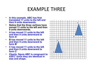 EXAMPLE THREE
• In this example, ABC has first
translated 11 units to the left and
then 9 units downwards.
• Notice that the three vertices have
moved 11 units to the left and then
9 units downwards.
• A has moved 11 units to the left
and then 9 units downward to
form A‘
• B has moved 11 units to the left
and then 9 units downward to
form B‘
• C has moved 11 units to the left
and then 9 units downward to
form C‘
• Clearly, figure ABC is congruent to
A'B'C’ since they are identical in
size and shape.
 