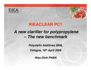 RiKACLEAR PC1
A new clarifier for polypropylene
    – The new benchmark
       Polyolefin Additives 2008,
        Cologne, 16th April 2008

           Hieu-Dinh PHAN
 