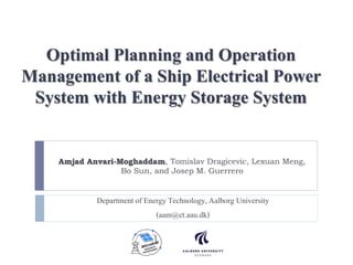 Optimal Planning and Operation
Management of a Ship Electrical Power
System with Energy Storage System
Amjad Anvari-Moghaddam, Tomislav Dragicevic, Lexuan Meng,
Bo Sun, and Josep M. Guerrero
Department of EnergyTechnology,Aalborg University
(aam@et.aau.dk)
 