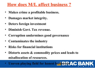 How does M/L affect business ?
• Makes crime a profitable business.
• Damages market integrity.
• Deters foreign investment
• Diminish Govt. Tax revenue.
• Corruption undermines good governance
• Contaminates the industry
• Risks for financial institutions
• Distorts assets & commodity prices and leads to
  misallocation of resources.
• Uneven playing field for honest businesses
 