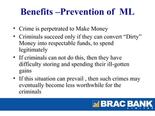 Benefits –Prevention of ML
• Crime is perpetrated to Make Money
• Criminals succeed only if they can convert “Dirty”
  Money into respectable funds, to spend
  legitimately
• If criminals can not do this, then they have
  difficulty storing and spending their ill-gotten
  gains
• If this situation can prevail , then such crimes may
  eventually become less worthwhile for the
  criminals
 