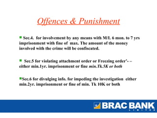 Offences & Punishment
 Sec.4. for involvement by any means with M/L 6 mon. to 7 yrs
imprisonment with fine of max. The amount of the money
involved with the crime will be confiscated.

 Sec.5 for violating attachment order or Freezing order’- –
either min.1yr. imprisonment or fine min.Tk.5K or both

Sec.6 for divulging info. for impeding the investigation either
min.2yr. imprisonment or fine of min. Tk 10K or both
 