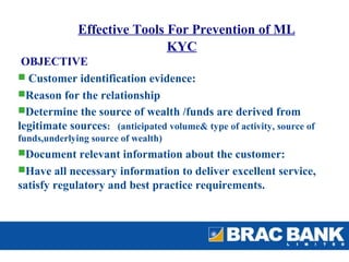 Effective Tools For Prevention of ML
                              KYC
 OBJECTIVE
 Customer identification evidence:
Reason for the relationship
Determine the source of wealth /funds are derived from
legitimate sources: (anticipated volume& type of activity, source of
funds,underlying source of wealth)
Document relevant information about the customer:
Have all necessary information to deliver excellent service,
satisfy regulatory and best practice requirements.
 