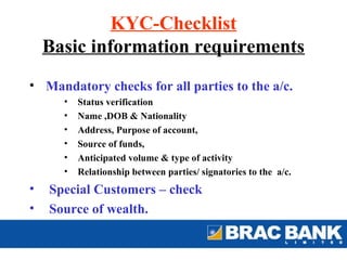 KYC-Checklist
    Basic information requirements
• Mandatory checks for all parties to the a/c.
      •   Status verification
      •   Name ,DOB & Nationality
      •   Address, Purpose of account,
      •   Source of funds,
      •   Anticipated volume & type of activity
      •   Relationship between parties/ signatories to the a/c.
•   Special Customers – check
•   Source of wealth.
 