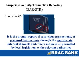 Suspicious Activity/Transaction Reporting
                (SAR/STR)
• What is it?




 It is the prompt report of suspicious transactions, or
    proposed transactions, through the appropriate
 internal channels and, where required or permitted
     by local legislation, to the relevant authorities
 